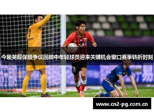 今晚英超保级争议回顾中年轻球员迎来关键机会窗口赛季转折时刻